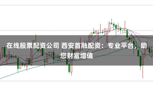 在线股票配资公司 西安首融配资：专业平台，助您财富增值