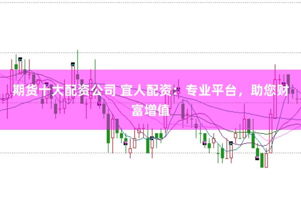 期货十大配资公司 宜人配资：专业平台，助您财富增值