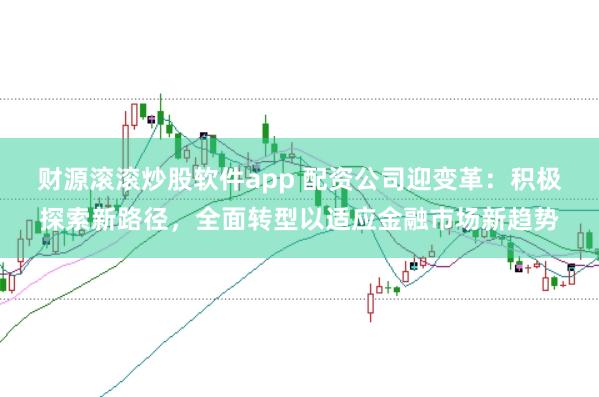 财源滚滚炒股软件app 配资公司迎变革：积极探索新路径，全面转型以适应金融市场新趋势