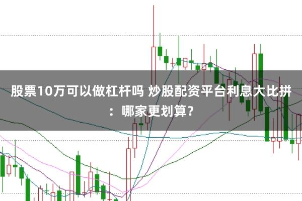 股票10万可以做杠杆吗 炒股配资平台利息大比拼：哪家更划算？