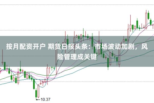 按月配资开户 期货日报头条：市场波动加剧，风险管理成关键